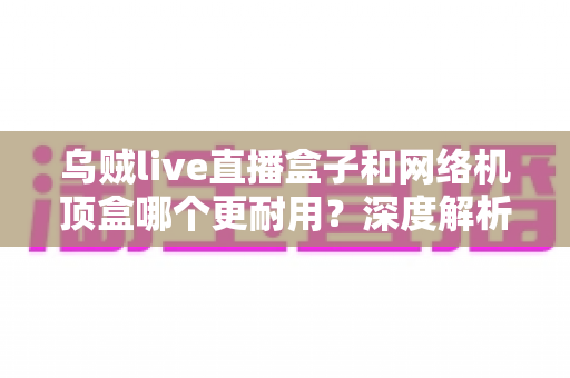 乌贼live直播盒子和网络机顶盒哪个更耐用？深度解析两大设备寿命差异与选购指南