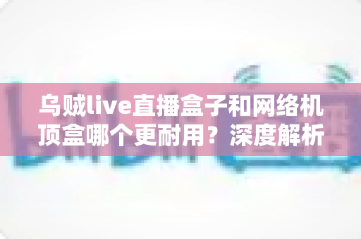 乌贼live直播盒子和网络机顶盒哪个更耐用？深度解析两大设备寿命差异与选购指南