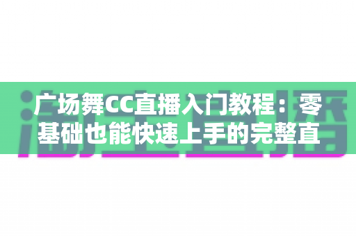 广场舞CC直播入门教程:零基础也能快速上手的完整直播指南 广场舞CC直播入门教程:零基础也能快速上手的完整直播指南