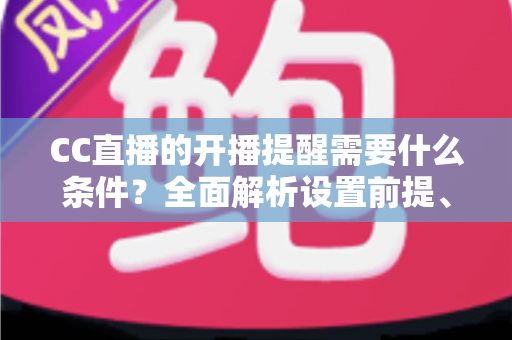 CC直播的开播提醒需要什么条件？全面解析设置前提、操作步骤与常见问题