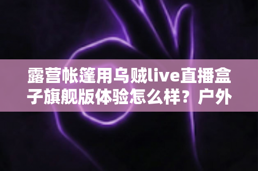 露营帐篷用乌贼live直播盒子旗舰版体验怎么样？户外主播深度实测全解析