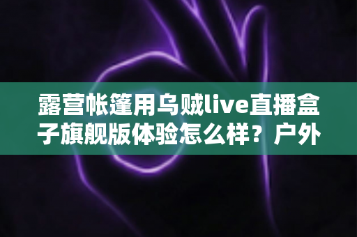 露营帐篷用乌贼live直播盒子旗舰版体验怎么样？户外主播深度实测全解析