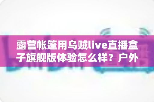 露营帐篷用乌贼live直播盒子旗舰版体验怎么样？户外主播深度实测全解析