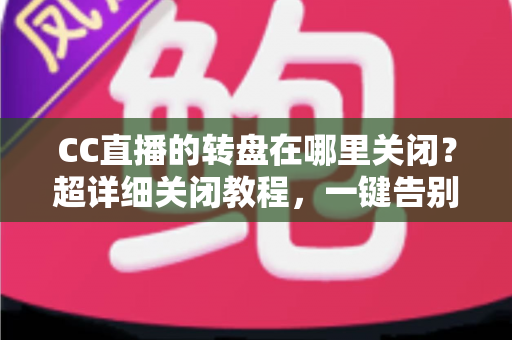 CC直播的转盘在哪里关闭？超详细关闭教程，一键告别弹窗打扰，畅享清爽直播体验
