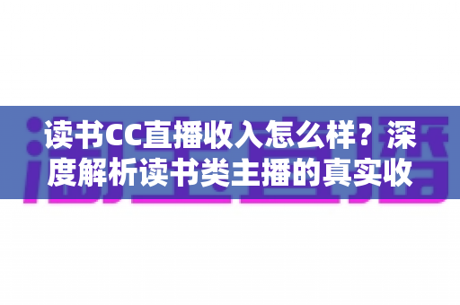 读书CC直播收入怎么样？深度解析读书类主播的真实收益、赚钱模式与入行前景