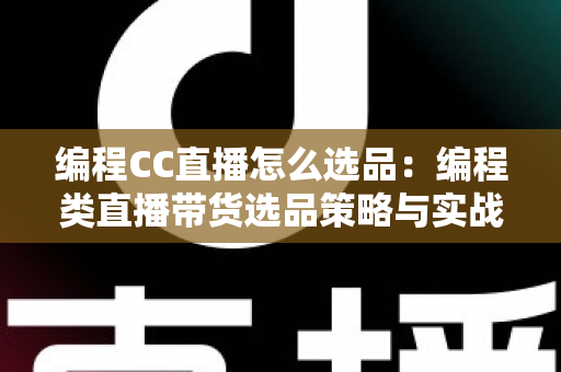 编程CC直播怎么选品：编程类直播带货选品策略与实战技巧全解析