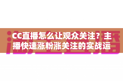 CC直播怎么让观众关注？主播快速涨粉涨关注的实战运营指南