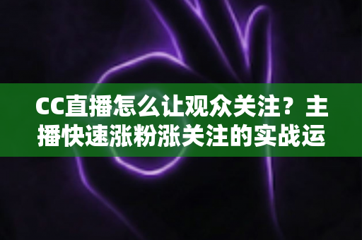 CC直播怎么让观众关注？主播快速涨粉涨关注的实战运营指南
