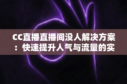 CC直播直播间没人解决方案：快速提升人气与流量的实用技巧全解析