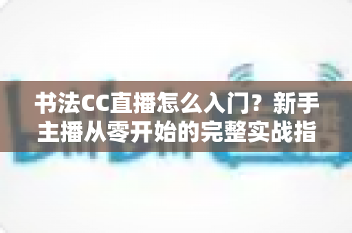 书法CC直播怎么入门？新手主播从零开始的完整实战指南