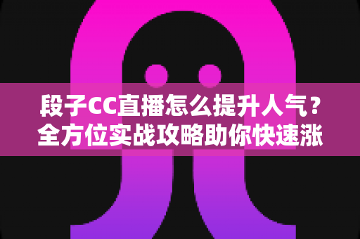 段子CC直播怎么提升人气？全方位实战攻略助你快速涨粉引流