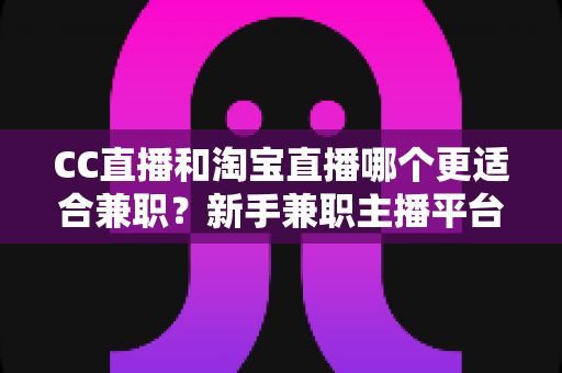 CC直播和淘宝直播哪个更适合兼职？新手兼职主播平台选择全攻略