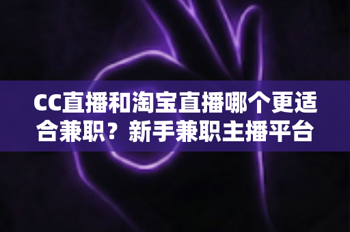 CC直播和淘宝直播哪个更适合兼职？新手兼职主播平台选择全攻略