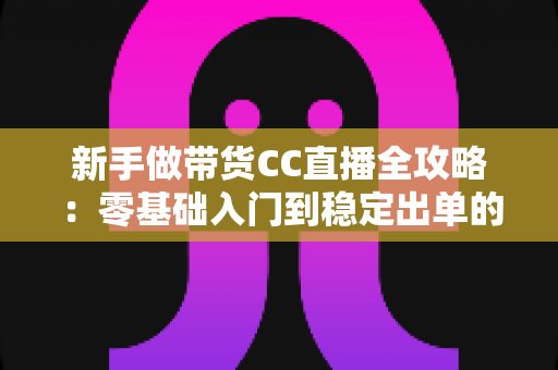 新手做带货CC直播全攻略：零基础入门到稳定出单的实战指南