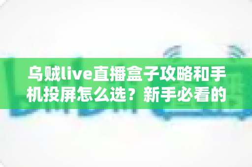 乌贼live直播盒子攻略和手机投屏怎么选？新手必看的使用技巧与投屏方案全解析