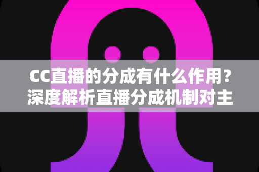 CC直播的分成有什么作用？深度解析直播分成机制对主播、平台与公会的核心价值