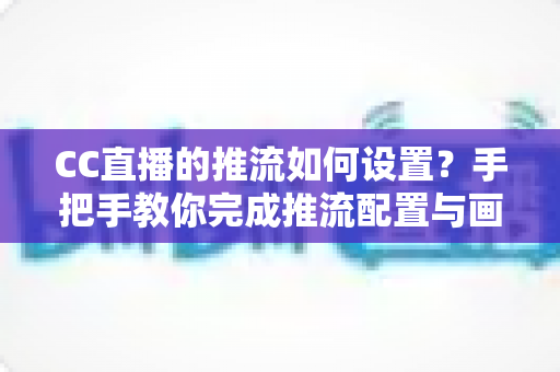 CC直播的推流如何设置？手把手教你完成推流配置与画质优化全攻略