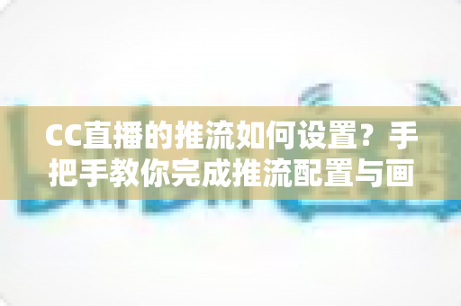 CC直播的推流如何设置？手把手教你完成推流配置与画质优化全攻略