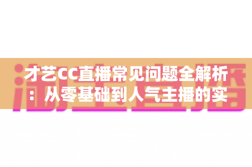 才艺CC直播常见问题全解析:从零基础到人气主播的实战指南 才艺CC直播常见问题全解析:从零基础到人气主播的实战指南