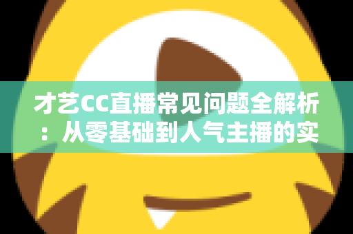 才艺CC直播常见问题全解析:从零基础到人气主播的实战指南 才艺CC直播常见问题全解析:从零基础到人气主播的实战指南