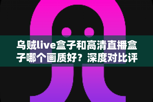 乌贼live盒子和高清直播盒子哪个画质好？深度对比评测帮你选对直播设备