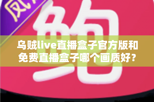 乌贼live直播盒子官方版和免费直播盒子哪个画质好?2025最新画质对比测评与选购全指南 乌贼live直播盒子官方版和免费直播盒子哪个画质好?2025最新画质对比测评与选购全指南