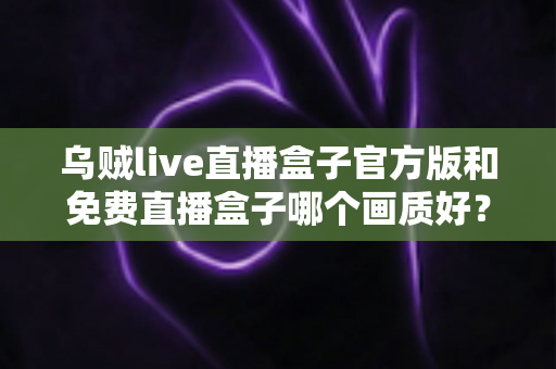 乌贼live直播盒子官方版和免费直播盒子哪个画质好？2025最新画质对比测评与选购全指南