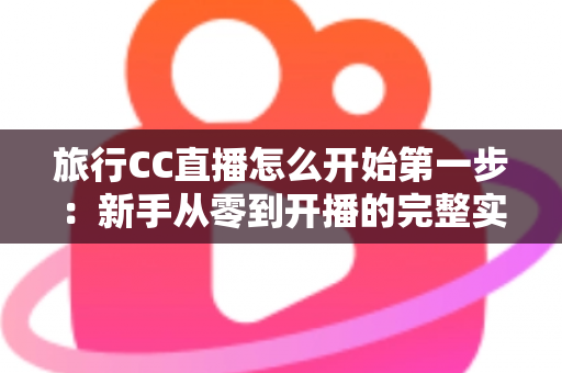 旅行CC直播怎么开始第一步:新手从零到开播的完整实战指南 旅行CC直播怎么开始第一步:新手从零到开播的完整实战指南