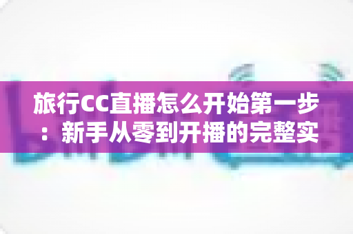 旅行CC直播怎么开始第一步：新手从零到开播的完整实战指南