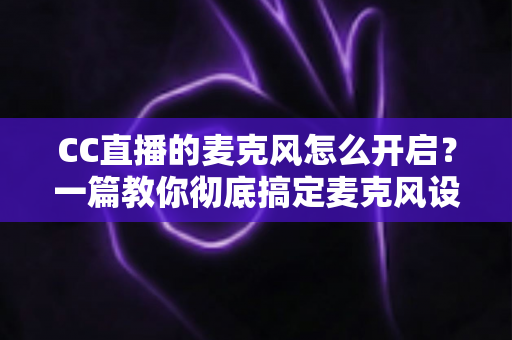CC直播的麦克风怎么开启？一篇教你彻底搞定麦克风设置的实用指南