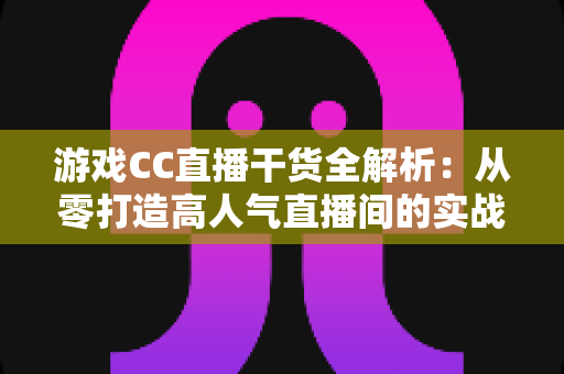 游戏CC直播干货全解析：从零打造高人气直播间的实战指南