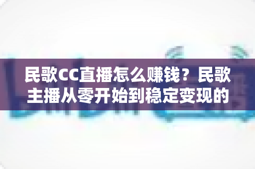 民歌CC直播怎么赚钱?民歌主播从零开始到稳定变现的完整攻略 民歌CC直播怎么赚钱?民歌主播从零开始到稳定变现的完整攻略
