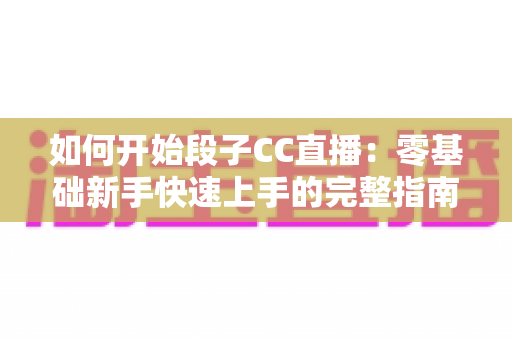 如何开始段子CC直播：零基础新手快速上手的完整指南