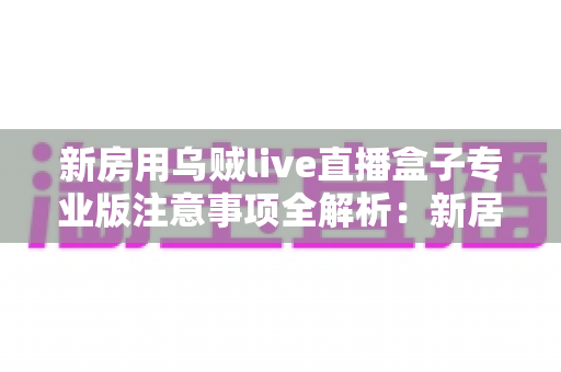 新房用乌贼live直播盒子专业版注意事项全解析：新居开播前必读的实用避坑指南