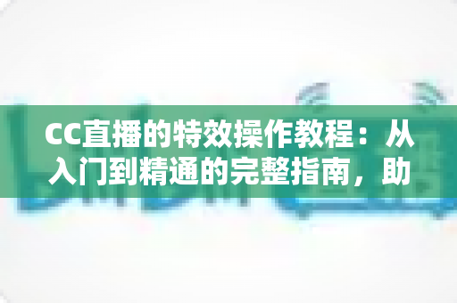 CC直播的特效操作教程：从入门到精通的完整指南，助你打造高人气直播间