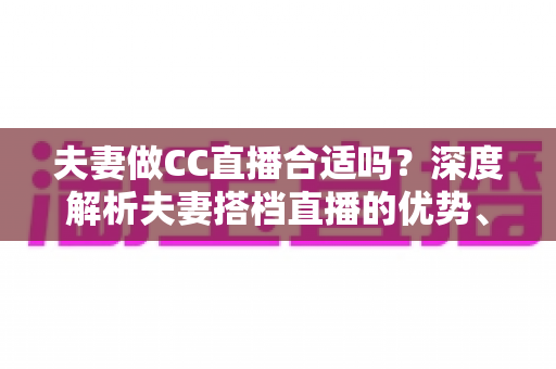夫妻做CC直播合适吗?深度解析夫妻搭档直播的优势、挑战与成功实用指南 夫妻做CC直播合适吗?深度解析夫妻搭档直播的优势、挑战与成功实用指南