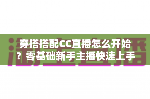 穿搭搭配CC直播怎么开始？零基础新手主播快速上手全攻略