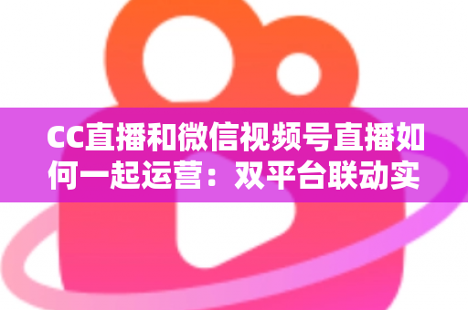 CC直播和微信视频号直播如何一起运营:双平台联动实战指南 CC直播和微信视频号直播如何一起运营:双平台联动实战指南