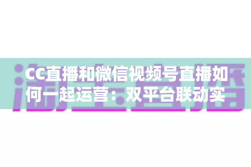 CC直播和微信视频号直播如何一起运营:双平台联动实战指南 CC直播和微信视频号直播如何一起运营:双平台联动实战指南