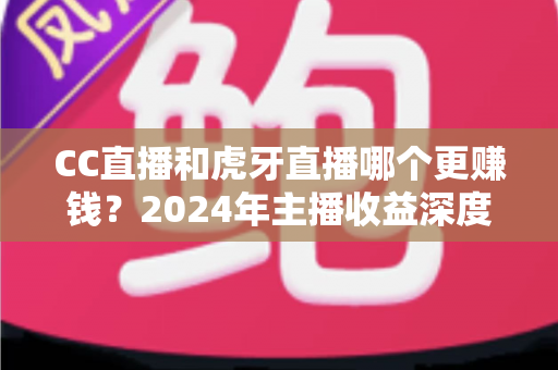 CC直播和虎牙直播哪个更赚钱？2024年主播收益深度对比与选平台全攻略