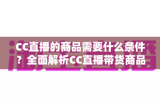 CC直播的商品需要什么条件?全面解析CC直播带货商品准入要求与入驻全流程指南 CC直播的商品需要什么条件?全面解析CC直播带货商品准入要求与入驻全流程指南
