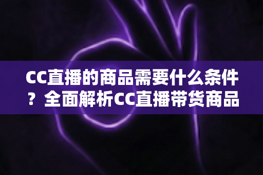 CC直播的商品需要什么条件?全面解析CC直播带货商品准入要求与入驻全流程指南 CC直播的商品需要什么条件?全面解析CC直播带货商品准入要求与入驻全流程指南