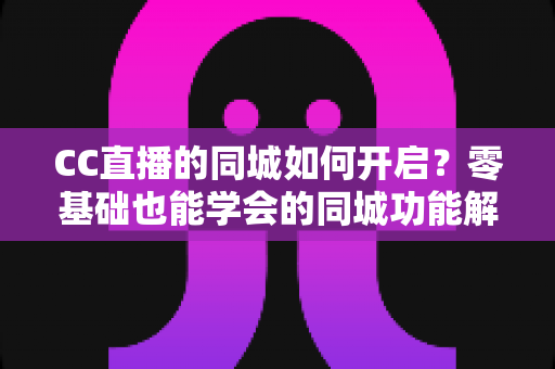 CC直播的同城如何开启？零基础也能学会的同城功能解锁全攻略