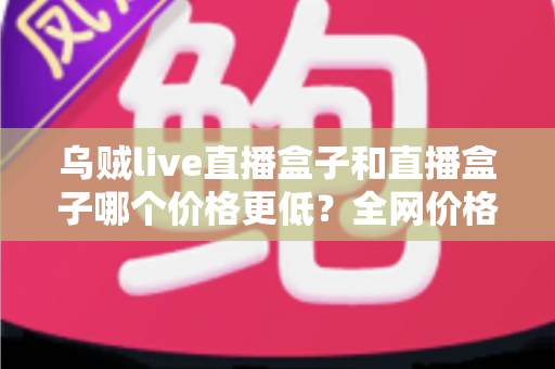 乌贼live直播盒子和直播盒子哪个价格更低?全网价格对比与选购避坑指南 乌贼live直播盒子和直播盒子哪个价格更低?全网价格对比与选购避坑指南