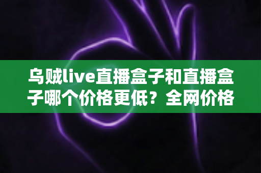 乌贼live直播盒子和直播盒子哪个价格更低？全网价格对比与选购避坑指南