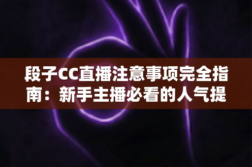 段子CC直播注意事项完全指南：新手主播必看的人气提升与避坑手册