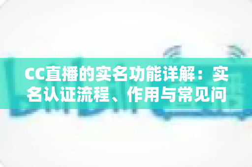 CC直播的实名功能详解：实名认证流程、作用与常见问题一站式解读指南