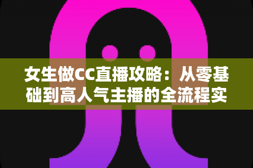 女生做CC直播攻略：从零基础到高人气主播的全流程实战指南