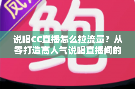 说唱CC直播怎么拉流量？从零打造高人气说唱直播间的全流程实战指南