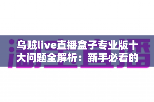 乌贼live直播盒子专业版十大问题全解析:新手必看的使用指南与避坑手册 乌贼live直播盒子专业版十大问题全解析:新手必看的使用指南与避坑手册
